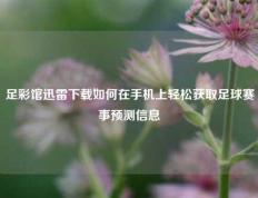 足彩馆迅雷下载如何在手机上轻松获取足球赛事预测信息