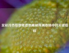 足彩冷热指数啥意思揭秘预测市场中的关键指标