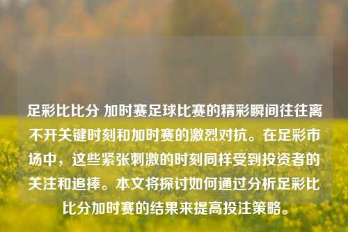 足彩比比分 加时赛足球比赛的精彩瞬间往往离不开关键时刻和加时赛的激烈对抗。在足彩市场中，这些紧张刺激的时刻同样受到投资者的关注和追捧。本文将探讨如何通过分析足彩比比分加时赛的结果来提高投注策略。