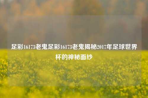 足彩16173老鬼足彩16173老鬼揭秘2017年足球世界杯的神秘面纱