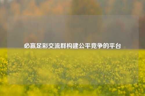 必赢足彩交流群构建公平竞争的平台