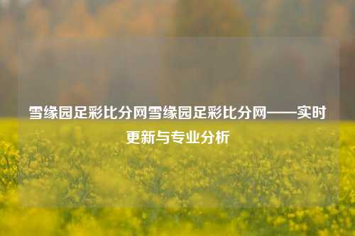 雪缘园足彩比分网雪缘园足彩比分网——实时更新与专业分析