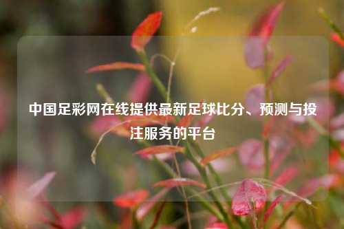 中国足彩网在线提供最新足球比分、预测与投注服务的平台