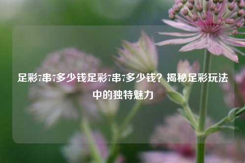 足彩7串7多少钱足彩7串7多少钱？揭秘足彩玩法中的独特魅力