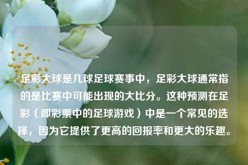 足彩大球是几球足球赛事中，足彩大球通常指的是比赛中可能出现的大比分。这种预测在足彩（即彩票中的足球游戏）中是一个常见的选择，因为它提供了更高的回报率和更大的乐趣。