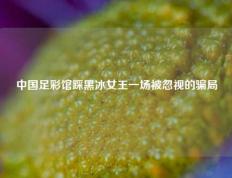 中国足彩馆踩黑冰女王一场被忽视的骗局