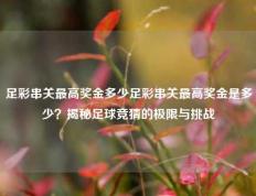足彩串关最高奖金多少足彩串关最高奖金是多少？揭秘足球竞猜的极限与挑战