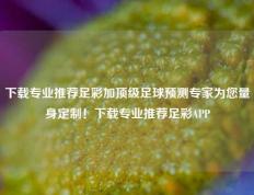 下载专业推荐足彩加顶级足球预测专家为您量身定制！下载专业推荐足彩APP