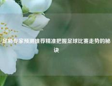足彩专家预测推荐精准把握足球比赛走势的秘诀