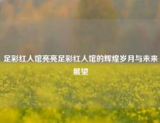 足彩红人馆亮亮足彩红人馆的辉煌岁月与未来展望