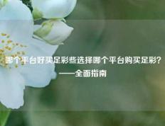哪个平台好买足彩些选择哪个平台购买足彩？——全面指南