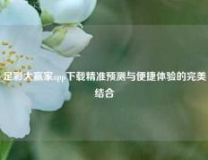 足彩大赢家app下载精准预测与便捷体验的完美结合
