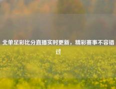 北单足彩比分直播实时更新，精彩赛事不容错过