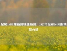 足彩16198期预测精准预测！2023年足彩16198期精彩分析