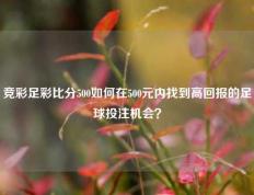 竞彩足彩比分500如何在500元内找到高回报的足球投注机会？