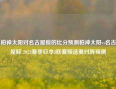 柏神太阳对名古屋鲸的比分预测柏神太阳vs名古屋鲸 2023赛季日本J联赛预选赛对阵预测
