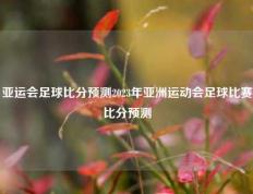 亚运会足球比分预测2023年亚洲运动会足球比赛比分预测