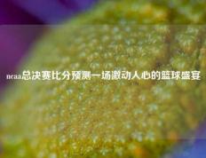 ncaa总决赛比分预测一场激动人心的篮球盛宴