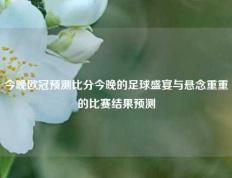 今晚欧冠预测比分今晚的足球盛宴与悬念重重的比赛结果预测