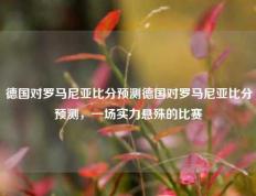 德国对罗马尼亚比分预测德国对罗马尼亚比分预测，一场实力悬殊的比赛