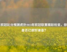 欧冠比分预测虎扑2023年欧冠联赛精彩纷呈，你是否已做好准备？