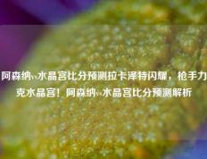 阿森纳vs水晶宫比分预测拉卡泽特闪耀，枪手力克水晶宫！阿森纳vs水晶宫比分预测解析