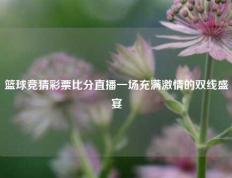 篮球竞猜彩票比分直播一场充满激情的双线盛宴