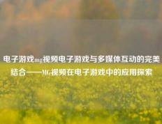 电子游戏mg视频电子游戏与多媒体互动的完美结合——MG视频在电子游戏中的应用探索