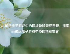 mg试玩电子游戏中心网址体验无尽乐趣，探索mg试玩电子游戏中心的精彩世界