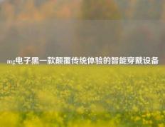 mg电子黑一款颠覆传统体验的智能穿戴设备