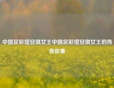 中国足彩馆安琪女王中国足彩馆安琪女王的传奇故事