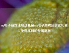 mg电子游戏注册送礼金mg电子游戏注册送礼金 - 免费福利的专属福利