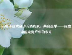 mg电子游戏金沙龙腾虎跃，共襄盛举——探索中国电竞产业的未来