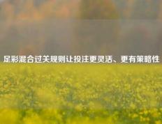 足彩混合过关规则让投注更灵活、更有策略性
