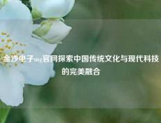 金沙电子mg官网探索中国传统文化与现代科技的完美融合