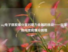 mg电子摆脱爆分面对魔力金属的挑战——玩家如何摆脱爆分困境