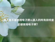 ag真人是不是都用电子牌AG真人的所有游戏是否都使用电子牌？
