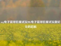 mg电子篮球巨星试玩MG电子篮球巨星试玩新纪元的启航
