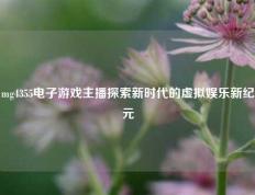 mg4355电子游戏主播探索新时代的虚拟娱乐新纪元