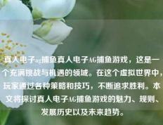 真人电子ag捕鱼真人电子AG捕鱼游戏，这是一个充满挑战与机遇的领域。在这个虚拟世界中，玩家通过各种策略和技巧，不断追求胜利。本文将探讨真人电子AG捕鱼游戏的魅力、规则、发展历史以及未来趋势。