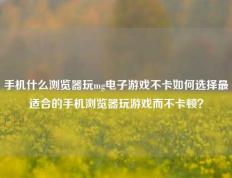 手机什么浏览器玩mg电子游戏不卡如何选择最适合的手机浏览器玩游戏而不卡顿？