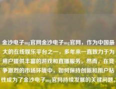 金沙电子mg官网金沙电子mg官网，作为中国最大的在线娱乐平台之一，多年来一直致力于为用户提供丰富的游戏和直播服务。然而，在竞争激烈的市场环境中，如何保持创新和用户粘性成为了金沙电子mg官网持续发展的关键问题。
