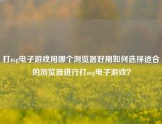 打mg电子游戏用哪个浏览器好用如何选择适合的浏览器进行打mg电子游戏？