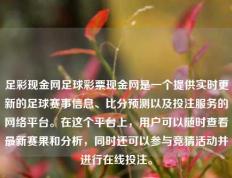 足彩现金网足球彩票现金网是一个提供实时更新的足球赛事信息、比分预测以及投注服务的网络平台。在这个平台上，用户可以随时查看最新赛果和分析，同时还可以参与竞猜活动并进行在线投注。