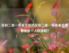 足彩二串一奖金交税吗足彩二串一奖金是否需要缴纳个人所得税？