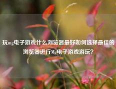 玩mg电子游戏什么浏览器最好如何选择最佳的浏览器进行Mg电子游戏游玩？