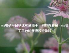 mg电子平台秒送彩金随手一刷即得彩金 - mg电子平台的便捷投资体验