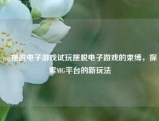 mg摆脱电子游戏试玩摆脱电子游戏的束缚，探索MG平台的新玩法