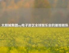 太阳城集团mg电子游艺全球娱乐业的璀璨明珠