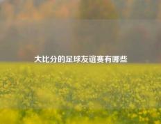 大比分的足球友谊赛有哪些